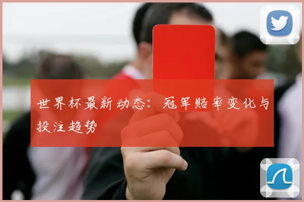世界杯最新动态：冠军赔率变化与投注趋势