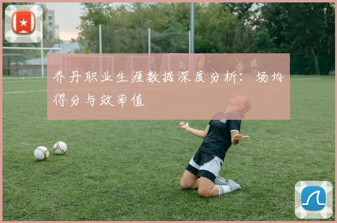 乔丹职业生涯数据深度分析:场均得分与效率值