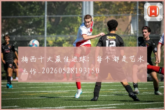 梅西十大最佳进球：每个都是艺术杰作_20260528193150
