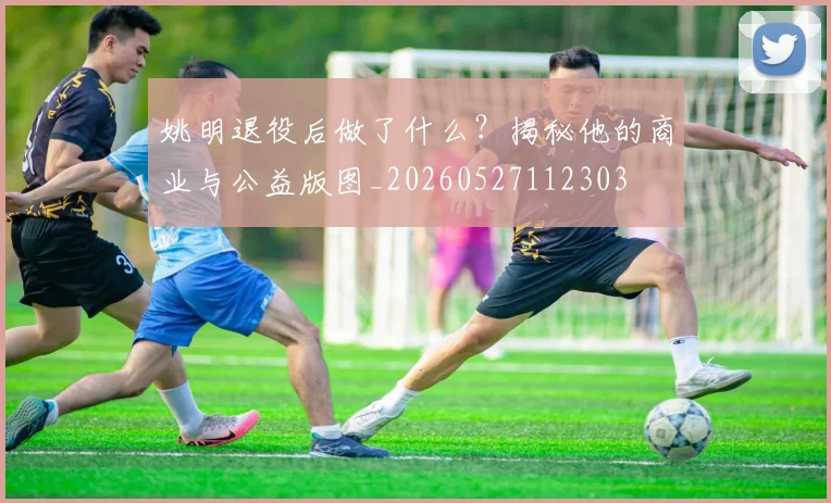 姚明退役后做了什么？揭秘他的商业与公益版图_20260527112303