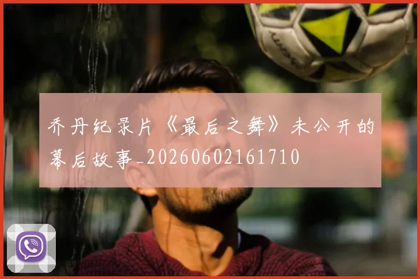 乔丹纪录片《最后之舞》未公开的幕后故事_20260602161710
